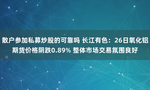 散户参加私募炒股的可靠吗 长江有色：26日氧化铝期货价格阴跌0.89% 整体市场交易氛围良好