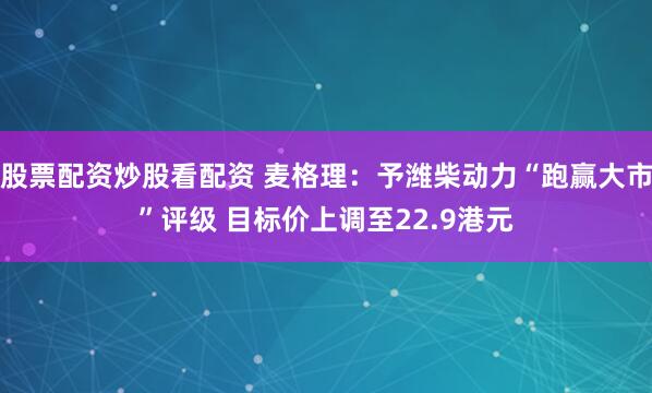 股票配资炒股看配资 麦格理：予潍柴动力“跑赢大市”评级 目标价上调至22.9港元