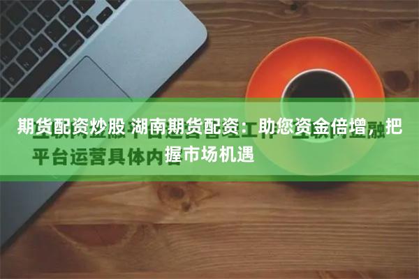 期货配资炒股 湖南期货配资：助您资金倍增，把握市场机遇
