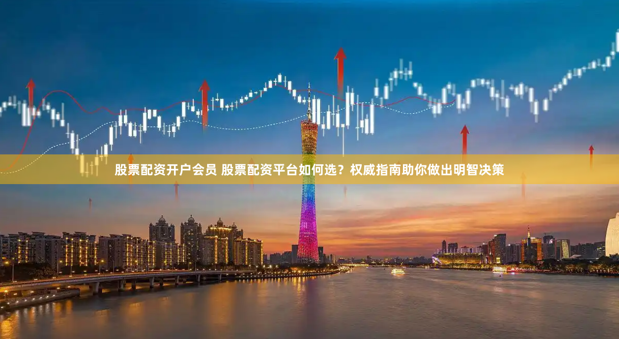股票配资开户会员 股票配资平台如何选？权威指南助你做出明智决策