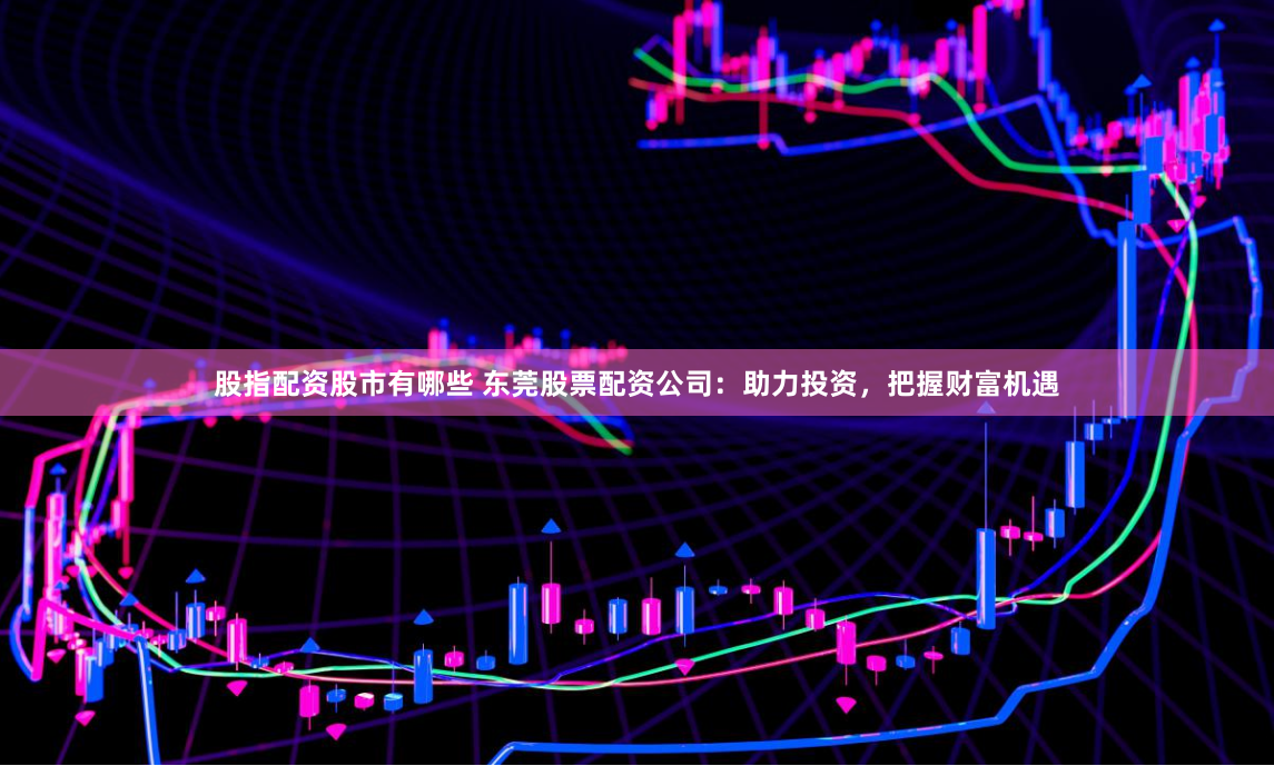 股指配资股市有哪些 东莞股票配资公司：助力投资，把握财富机遇