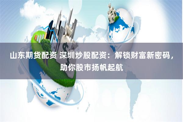 山东期货配资 深圳炒股配资：解锁财富新密码，助你股市扬帆起航