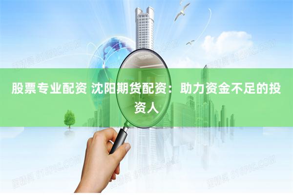股票专业配资 沈阳期货配资：助力资金不足的投资人