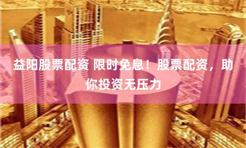 益阳股票配资 限时免息！股票配资，助你投资无压力
