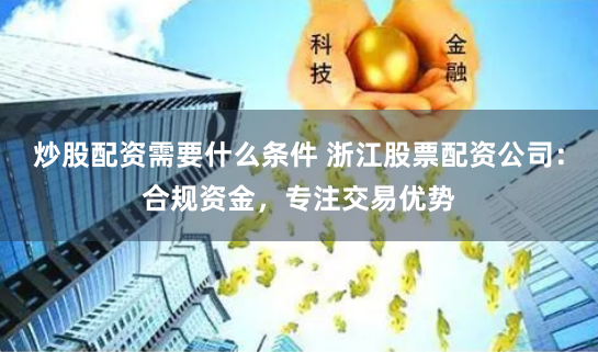 炒股配资需要什么条件 浙江股票配资公司：合规资金，专注交易优势