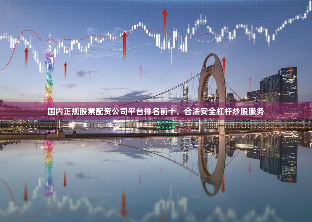 国内正规股票配资公司平台排名前十，合法安全杠杆炒股服务