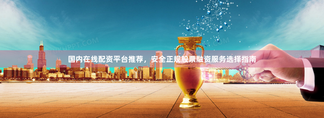 国内在线配资平台推荐，安全正规股票融资服务选择指南